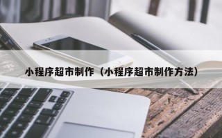 江山小程序超市制作（小程序超市制作方法）